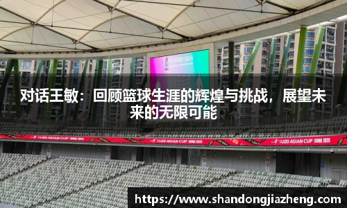 对话王敏：回顾篮球生涯的辉煌与挑战，展望未来的无限可能